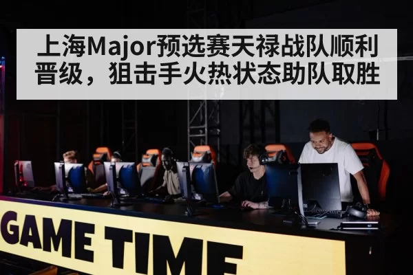 上海Major预选赛天禄战队顺利晋级，狙击手火热状态助队取胜