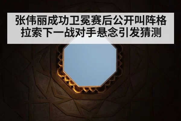 张伟丽成功卫冕赛后公开叫阵格拉索下一战对手悬念引发猜测