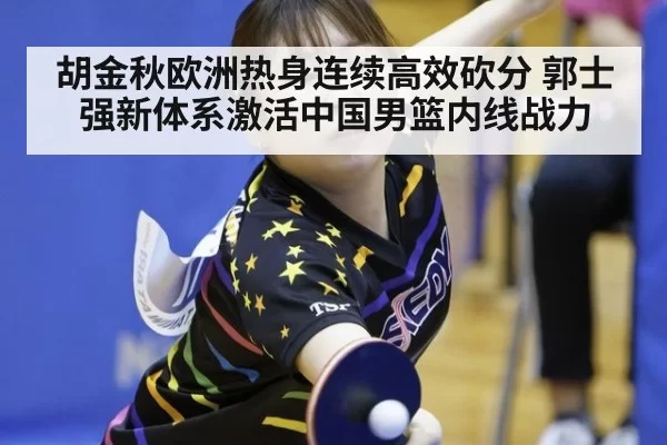 胡金秋欧洲热身连续高效砍分 郭士强新体系激活中国男篮内线战力
